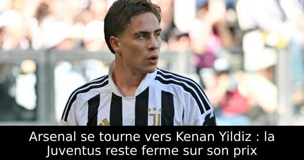 Arsenal se tourne vers Kenan Yildiz : la Juventus reste ferme sur son prix