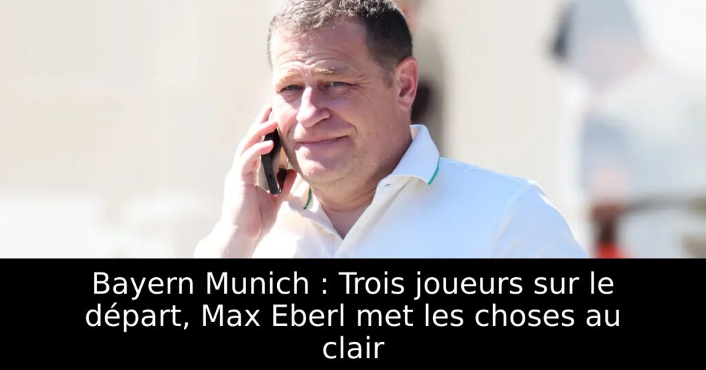Bayern Munich : Trois joueurs sur le départ, Max Eberl met les choses au clair
