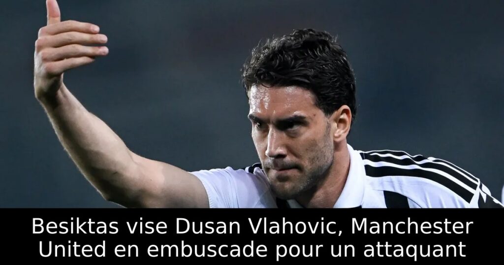 Besiktas vise Dusan Vlahovic, Manchester United en embuscade pour un attaquant
