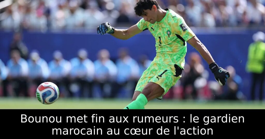 Bounou met fin aux rumeurs : le gardien marocain au cœur de l&rsquo;action
