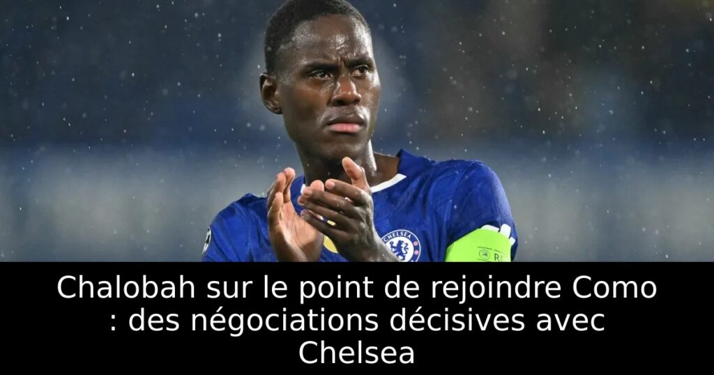 Chalobah sur le point de rejoindre Como : des négociations décisives avec Chelsea