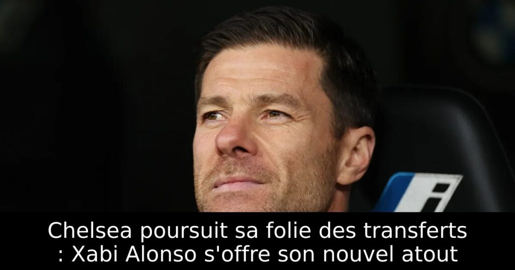 Chelsea poursuit sa folie des transferts : Xabi Alonso s&rsquo;offre son nouvel atout