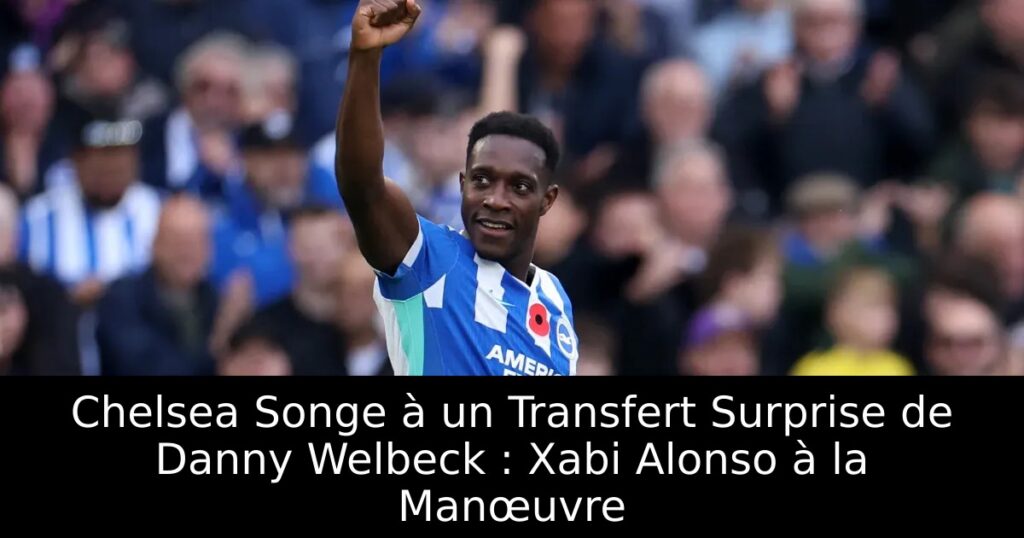 Chelsea Songe à un Transfert Surprise de Danny Welbeck : Xabi Alonso à la Manœuvre