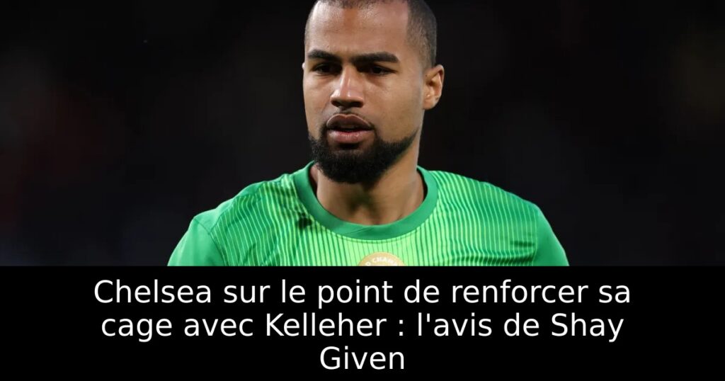Chelsea sur le point de renforcer sa cage avec Kelleher : l&rsquo;avis de Shay Given
