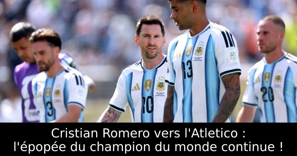 Cristian Romero vers l&rsquo;Atletico : l&rsquo;épopée du champion du monde continue !