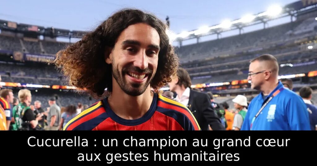 Cucurella : un champion au grand cœur aux gestes humanitaires