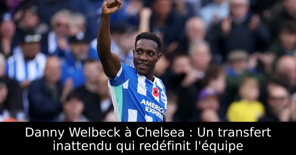 Danny Welbeck à Chelsea : Un transfert inattendu qui redéfinit l&rsquo;équipe