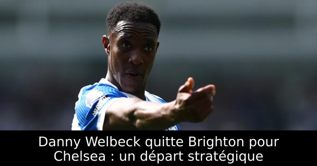 Danny Welbeck quitte Brighton pour Chelsea : un départ stratégique
