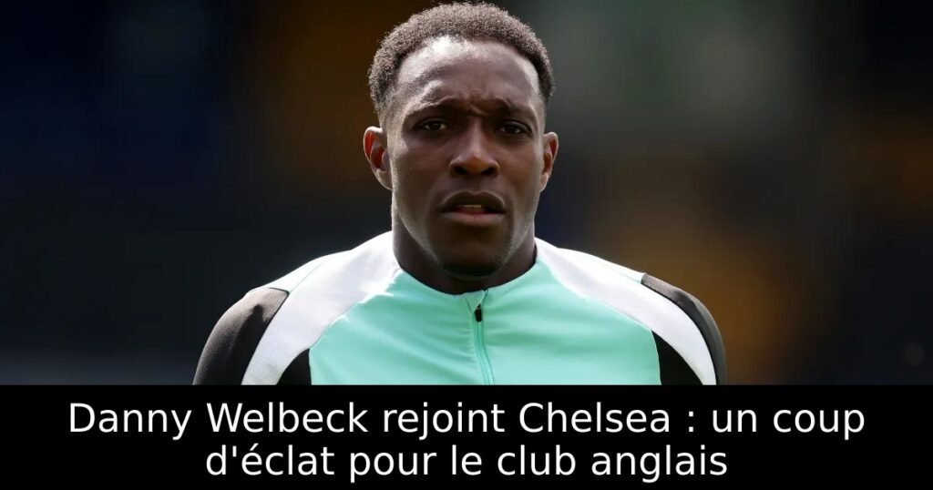 Danny Welbeck rejoint Chelsea : un coup d&rsquo;éclat pour le club anglais