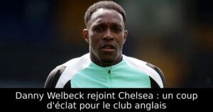 Danny Welbeck rejoint Chelsea : un coup d&rsquo;éclat pour le club anglais