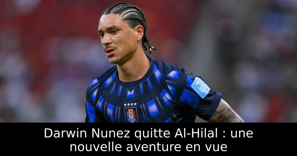 Darwin Nunez quitte Al-Hilal : une nouvelle aventure en vue
