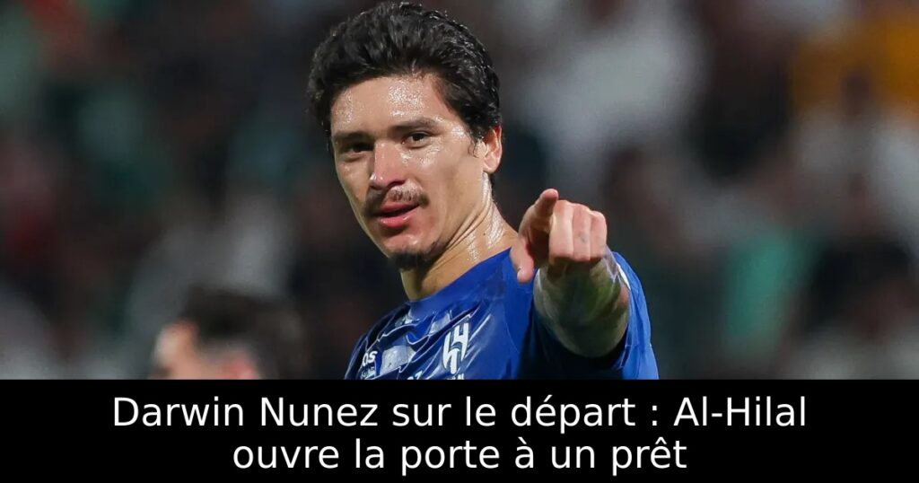 Darwin Nunez sur le départ : Al-Hilal ouvre la porte à un prêt