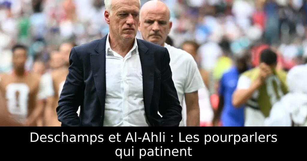 Deschamps et Al-Ahli : Les pourparlers qui patinent