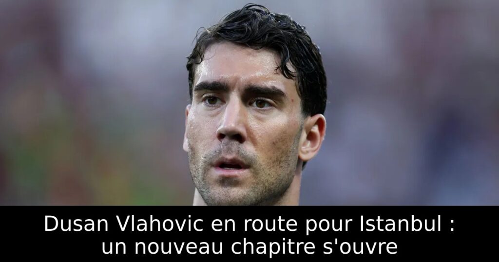 Dusan Vlahovic en route pour Istanbul : un nouveau chapitre s&rsquo;ouvre