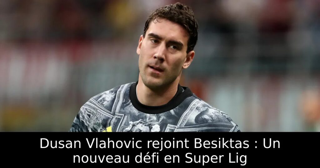 Dusan Vlahovic rejoint Besiktas : Un nouveau défi en Super Lig
