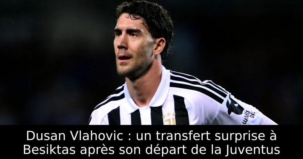 Dusan Vlahovic : un transfert surprise à Besiktas après son départ de la Juventus