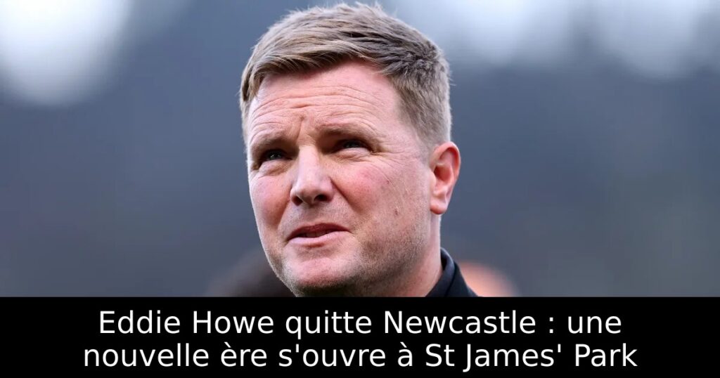 Eddie Howe quitte Newcastle : une nouvelle ère s&rsquo;ouvre à St James&rsquo; Park