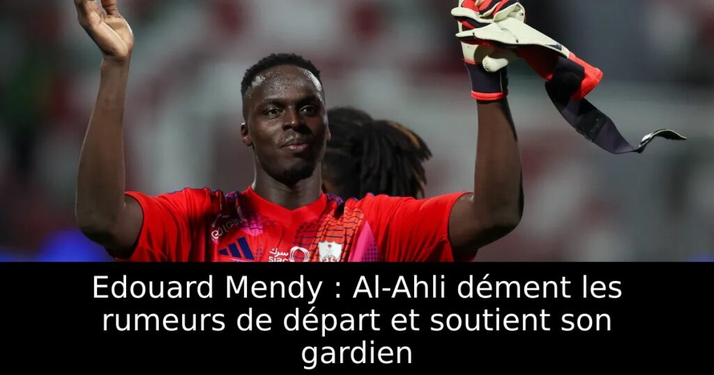 Edouard Mendy : Al-Ahli dément les rumeurs de départ et soutient son gardien