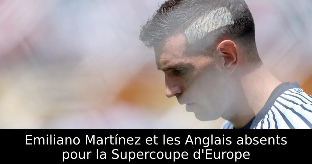Emiliano Martínez et les Anglais absents pour la Supercoupe d&rsquo;Europe