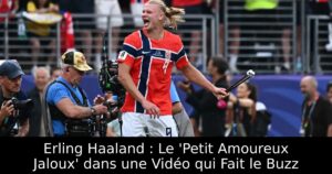 Erling Haaland : Le &lsquo;Petit Amoureux Jaloux&rsquo; dans une Vidéo qui Fait le Buzz