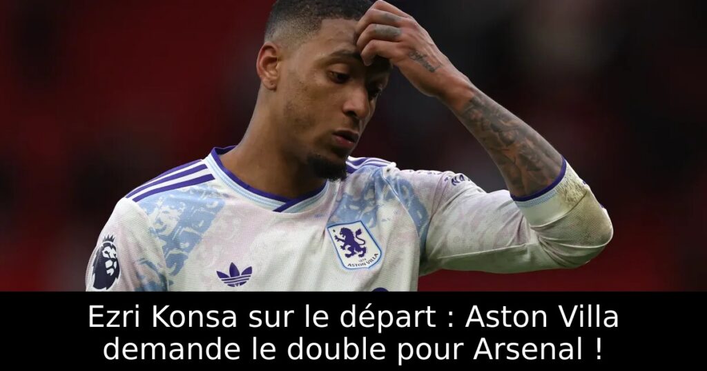 Ezri Konsa sur le départ : Aston Villa demande le double pour Arsenal !