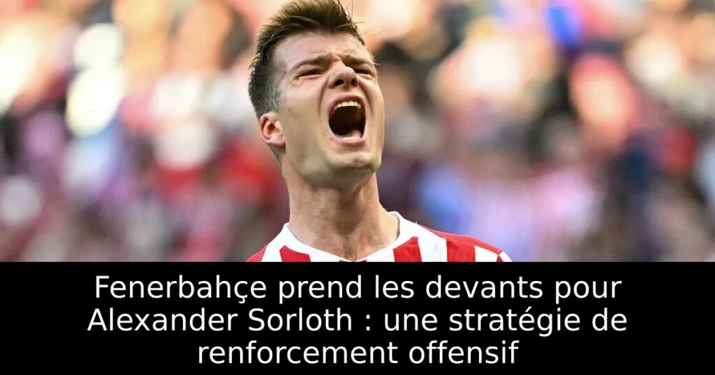 Fenerbahçe prend les devants pour Alexander Sorloth : une stratégie de renforcement offensif