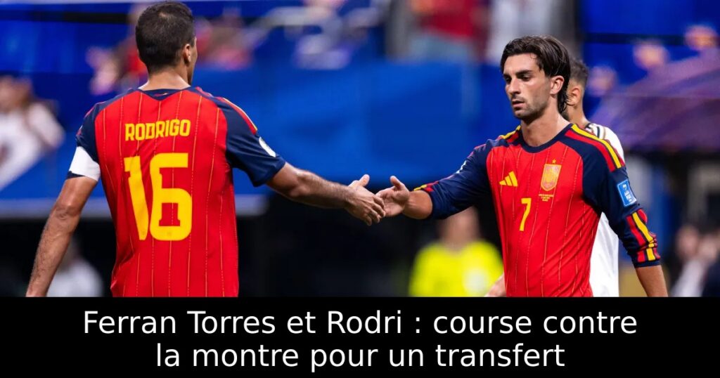 Ferran Torres et Rodri : course contre la montre pour un transfert