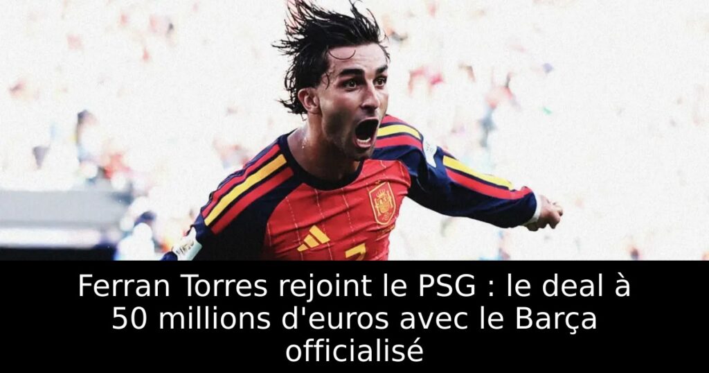 Ferran Torres rejoint le PSG : le deal à 50 millions d&rsquo;euros avec le Barça officialisé