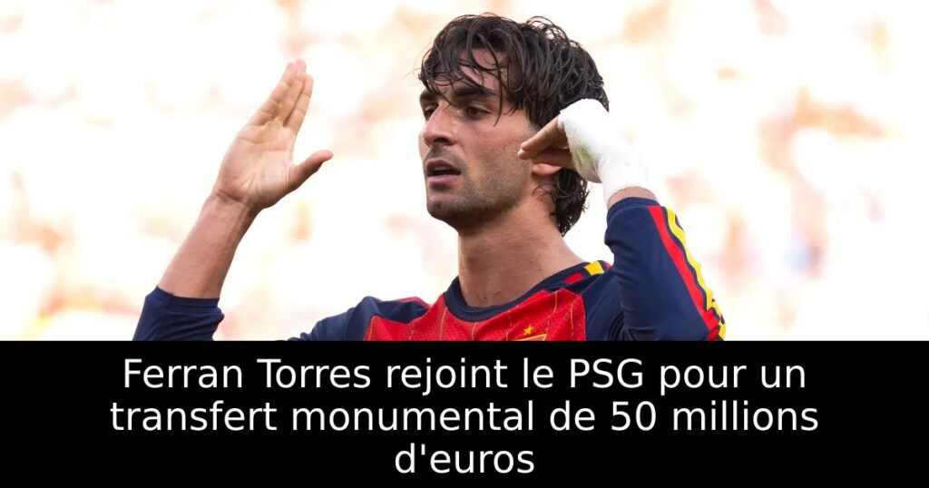 Ferran Torres rejoint le PSG pour un transfert monumental de 50 millions d&rsquo;euros