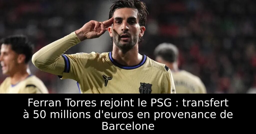 Ferran Torres rejoint le PSG : transfert à 50 millions d&rsquo;euros en provenance de Barcelone