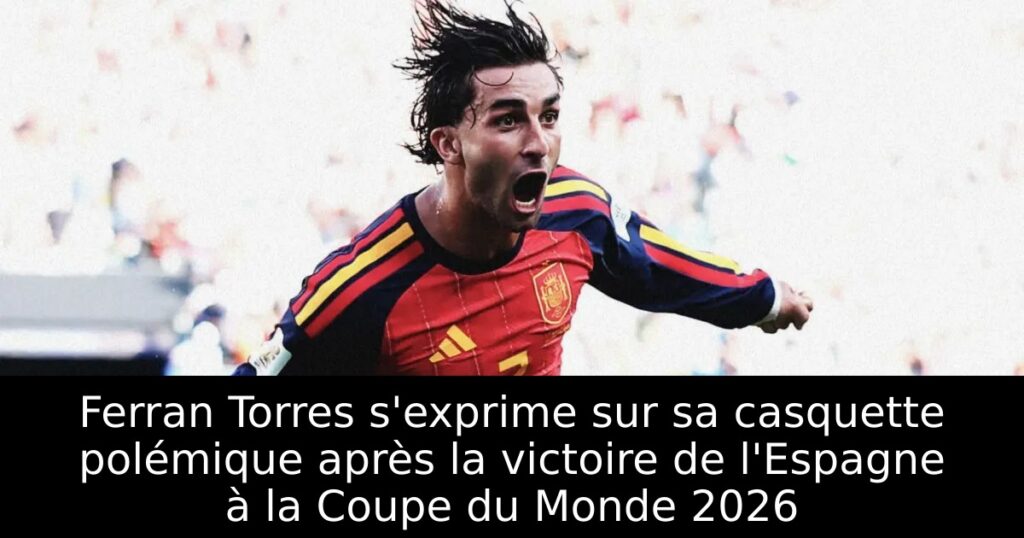 Ferran Torres s&rsquo;exprime sur sa casquette polémique après la victoire de l&rsquo;Espagne à la Coupe du Monde 2026
