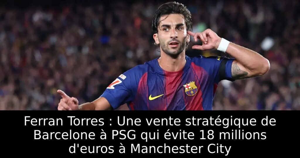 Ferran Torres : Une vente stratégique de Barcelone à PSG qui évite 18 millions d&rsquo;euros à Manchester City