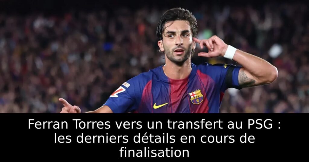 Ferran Torres vers un transfert au PSG : les derniers détails en cours de finalisation
