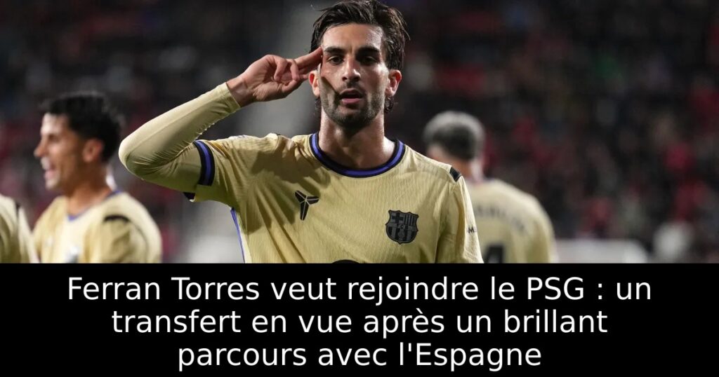 Ferran Torres veut rejoindre le PSG : un transfert en vue après un brillant parcours avec l&rsquo;Espagne