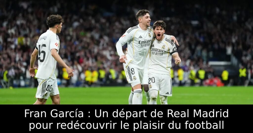 Fran García : Un départ de Real Madrid pour redécouvrir le plaisir du football