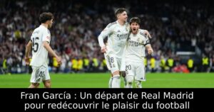 Fran García : Un départ de Real Madrid pour redécouvrir le plaisir du football