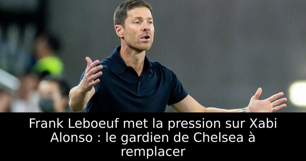 Frank Leboeuf met la pression sur Xabi Alonso : le gardien de Chelsea à remplacer
