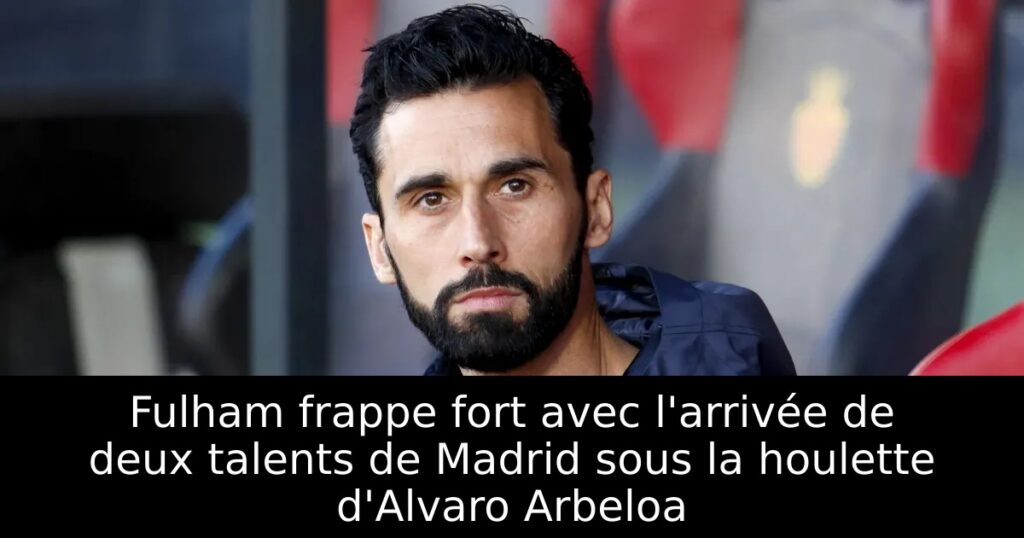 Fulham frappe fort avec l&rsquo;arrivée de deux talents de Madrid sous la houlette d&rsquo;Alvaro Arbeloa