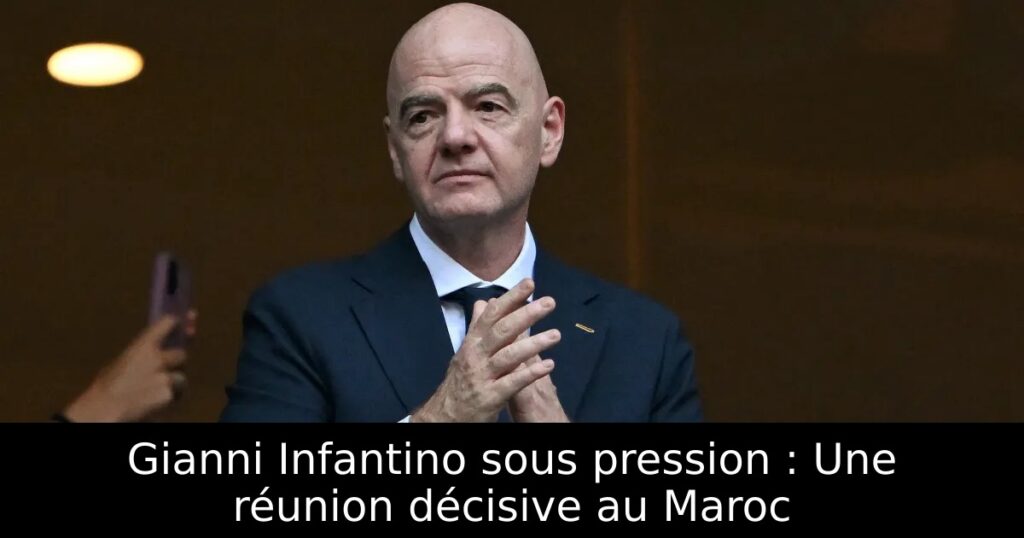 Gianni Infantino sous pression : Une réunion décisive au Maroc