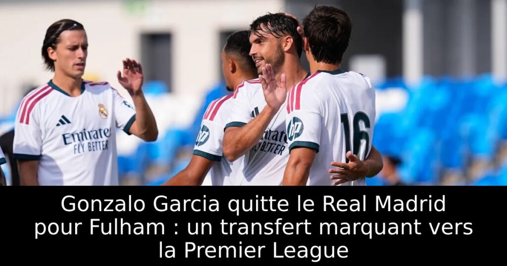 Gonzalo Garcia quitte le Real Madrid pour Fulham : un transfert marquant vers la Premier League