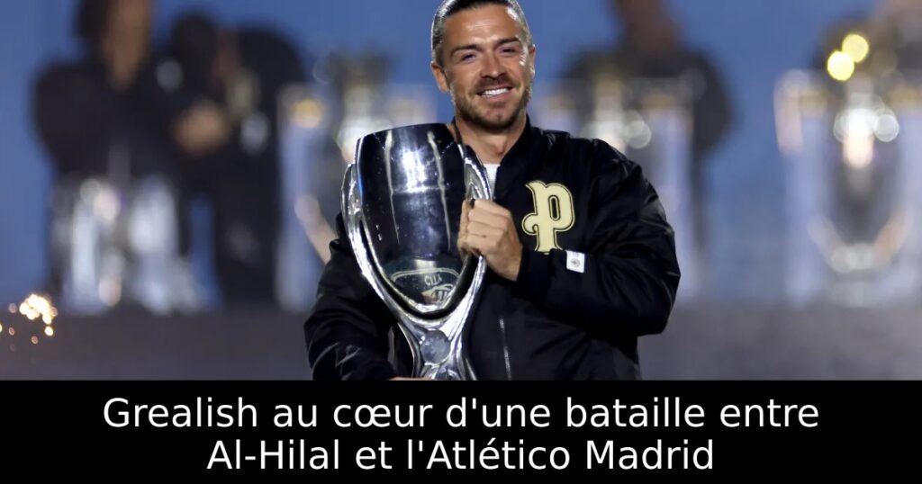 Grealish au cœur d&rsquo;une bataille entre Al-Hilal et l&rsquo;Atlético Madrid