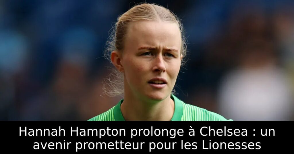 Hannah Hampton prolonge à Chelsea : un avenir prometteur pour les Lionesses