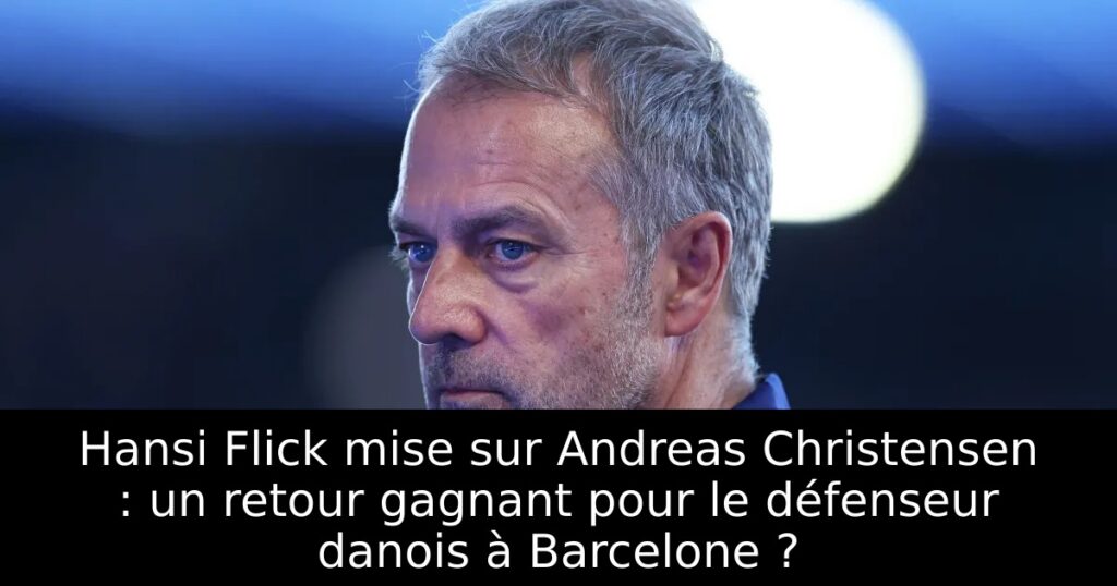 Hansi Flick mise sur Andreas Christensen : un retour gagnant pour le défenseur danois à Barcelone ?