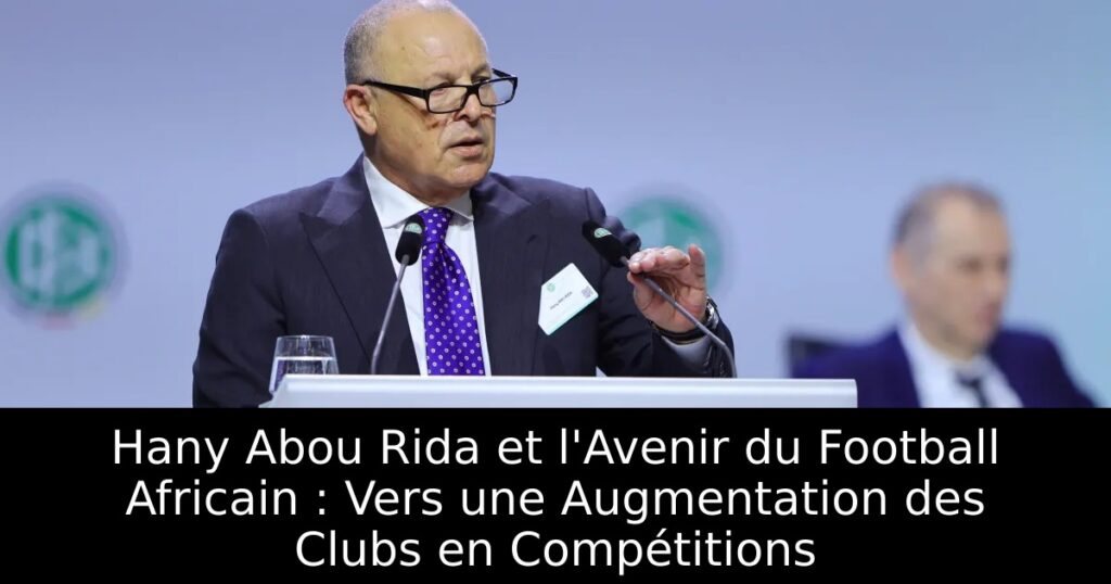 Hany Abou Rida et l&rsquo;Avenir du Football Africain : Vers une Augmentation des Clubs en Compétitions