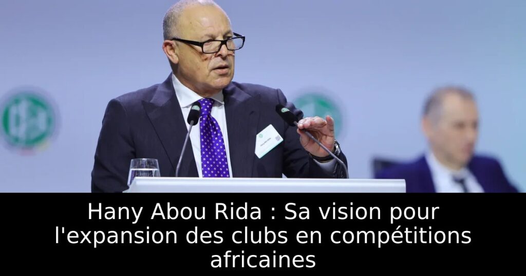 Hany Abou Rida : Sa vision pour l&rsquo;expansion des clubs en compétitions africaines