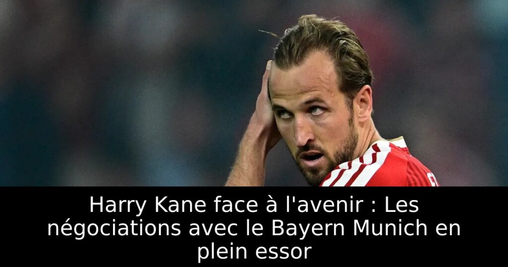 Harry Kane face à l&rsquo;avenir : Les négociations avec le Bayern Munich en plein essor