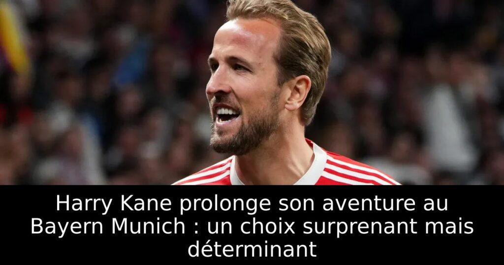 Harry Kane prolonge son aventure au Bayern Munich : un choix surprenant mais déterminant