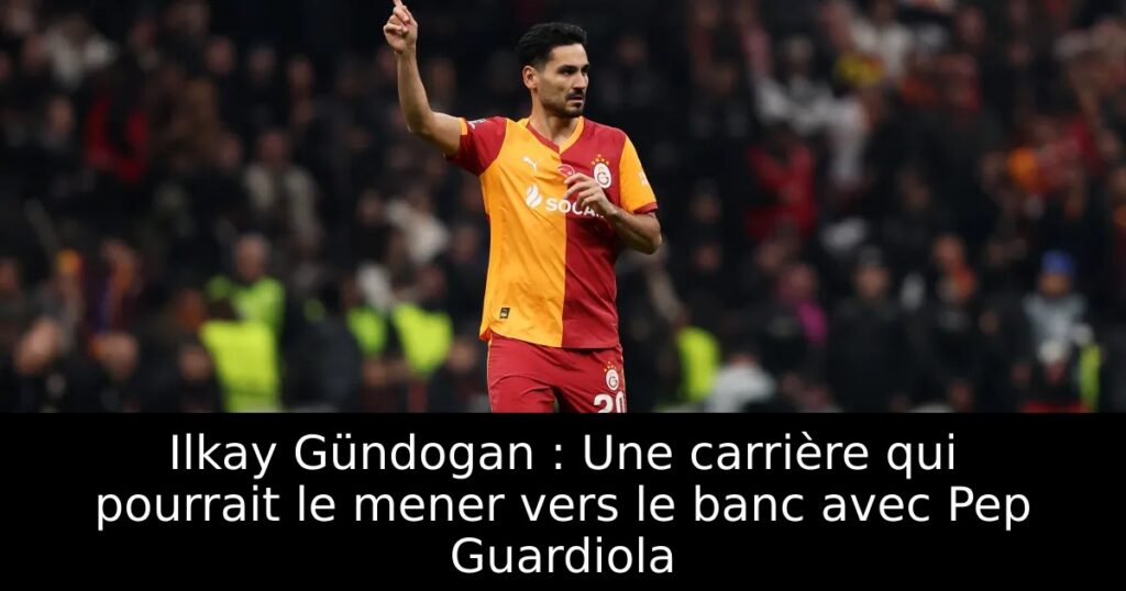 Ilkay Gündogan : Une carrière qui pourrait le mener vers le banc avec Pep Guardiola