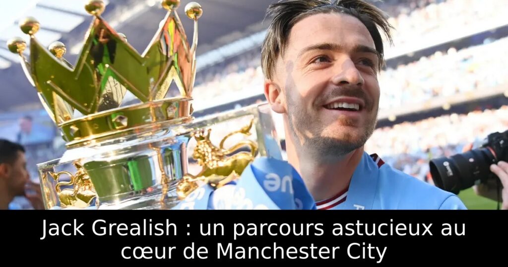 Jack Grealish : un parcours astucieux au cœur de Manchester City