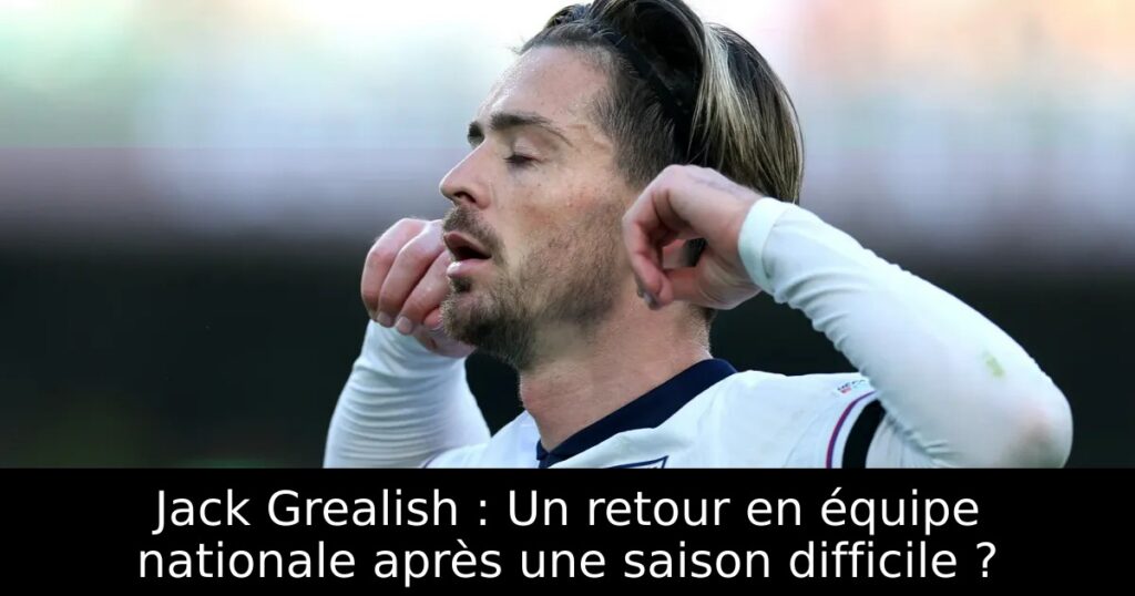 Jack Grealish : Un retour en équipe nationale après une saison difficile ?